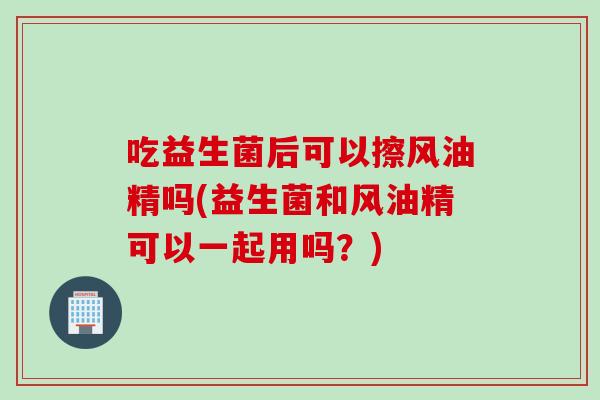 吃益生菌后可以擦风油精吗(益生菌和风油精可以一起用吗？)