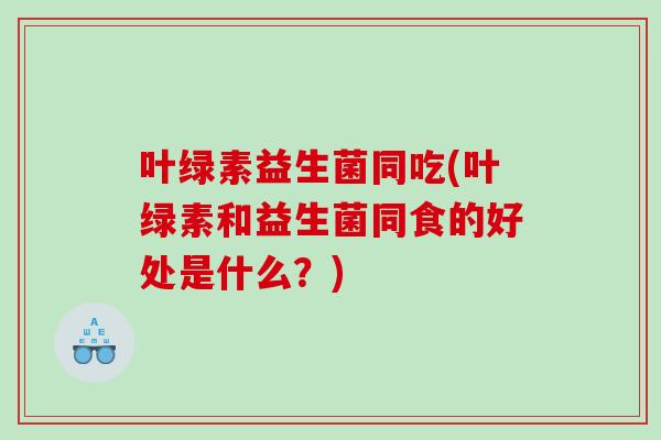 叶绿素益生菌同吃(叶绿素和益生菌同食的好处是什么？)