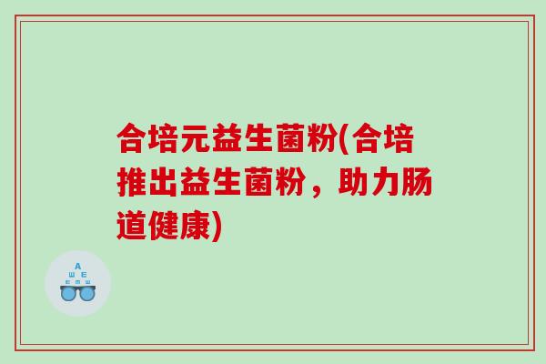 合培元益生菌粉(合培推出益生菌粉，助力肠道健康)