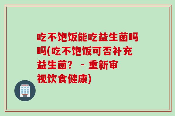 吃不饱饭能吃益生菌吗吗(吃不饱饭可否补充益生菌? - 重新审视饮食健康) 吃不饱饭能吃益生菌吗吗(吃不饱饭可否补充益生菌? - 重新审视饮食健康)