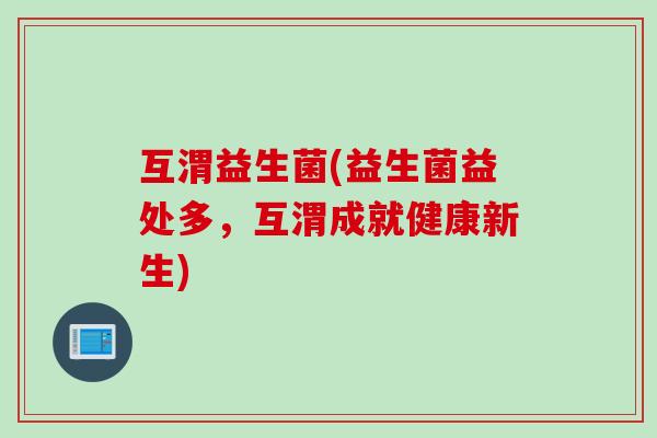 互渭益生菌(益生菌益处多,互渭成就健康新生) 互渭益生菌(益生菌益处多,互渭成就健康新生)