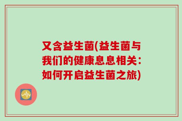 又含益生菌(益生菌与我们的健康息息相关:如何开启益生菌之旅) 又含益生菌(益生菌与我们的健康息息相关:如何开启益生菌之旅)