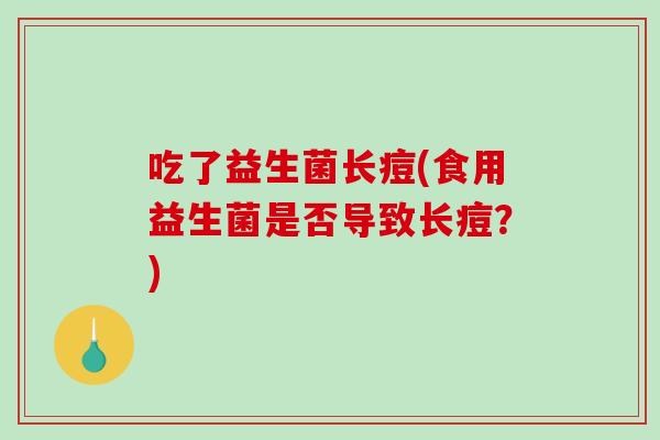 吃了益生菌长痘(食用益生菌是否导致长痘?) 吃了益生菌长痘(食用益生菌是否导致长痘?)