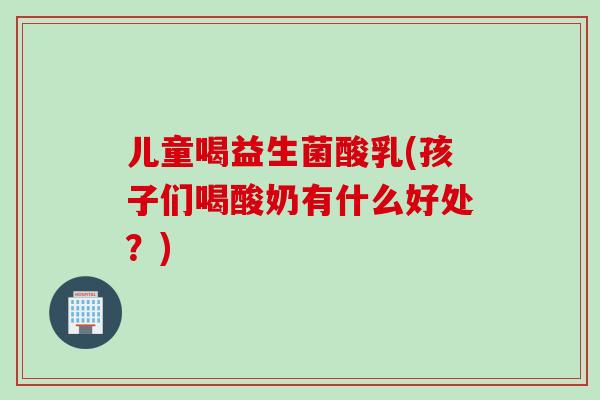 儿童喝益生菌酸乳(孩子们喝酸奶有什么好处?) 儿童喝益生菌酸乳(孩子们喝酸奶有什么好处?)
