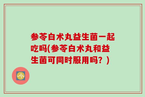 参苓白术丸益生菌一起吃吗(参苓白术丸和益生菌可同时服用吗？)