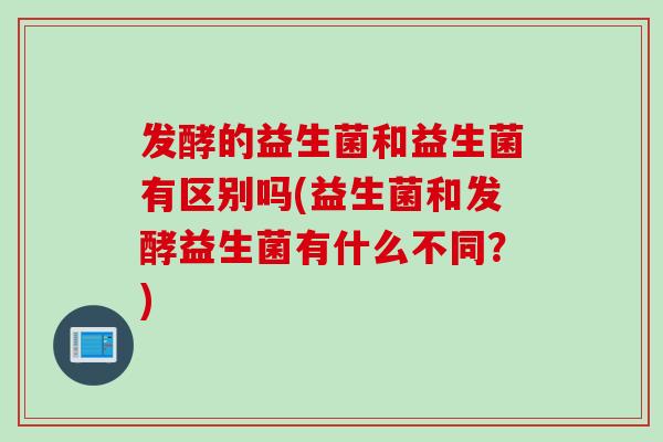 发酵的益生菌和益生菌有区别吗(益生菌和发酵益生菌有什么不同？)