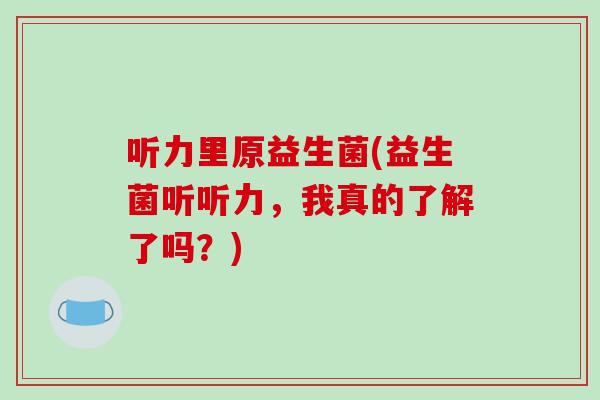 听力里原益生菌(益生菌听听力，我真的了解了吗？)