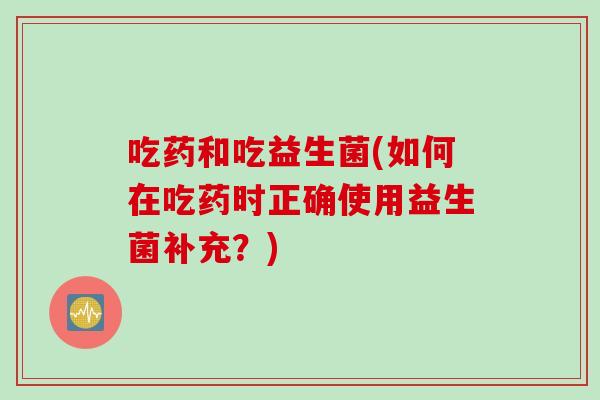 吃药和吃益生菌(如何在吃药时正确使用益生菌补充?) 吃药和吃益生菌(如何在吃药时正确使用益生菌补充?)