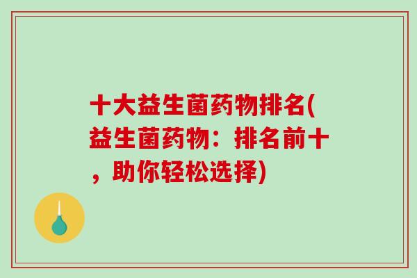 十大益生菌药物排名(益生菌药物：排名前十，助你轻松选择)