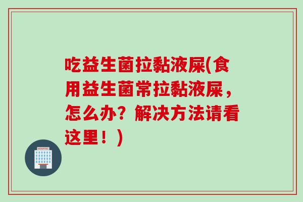 吃益生菌拉黏液屎(食用益生菌常拉黏液屎，怎么办？解决方法请看这里！)