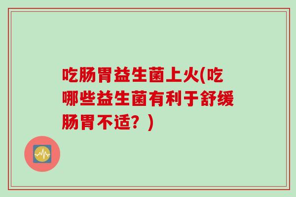 吃肠胃益生菌上火(吃哪些益生菌有利于舒缓肠胃不适？)