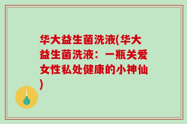 华大益生菌洗液(华大益生菌洗液：一瓶关爱女性私处健康的小神仙)