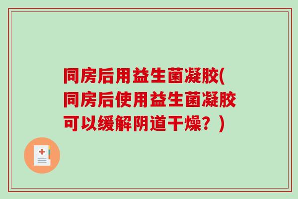 同房后用益生菌凝胶(同房后使用益生菌凝胶可以缓解阴道干燥？)