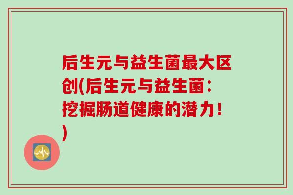 后生元与益生菌最大区创(后生元与益生菌：挖掘肠道健康的潜力！)