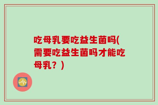 吃母乳要吃益生菌吗(需要吃益生菌吗才能吃母乳？)