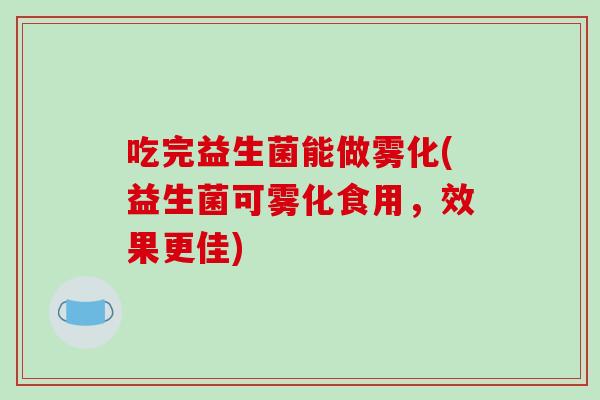 吃完益生菌能做雾化(益生菌可雾化食用，效果更佳)