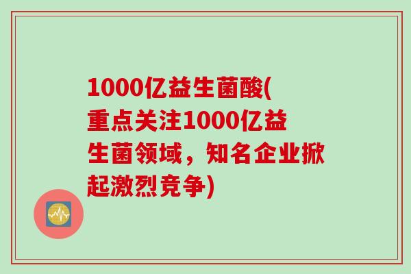 1000亿益生菌酸(重点关注1000亿益生菌领域，知名企业掀起激烈竞争)