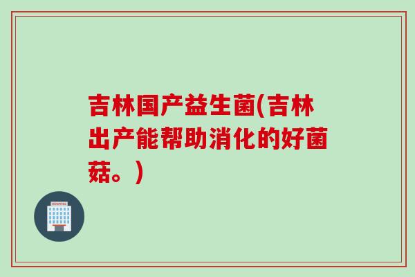 吉林国产益生菌(吉林出产能帮助消化的好菌菇。)