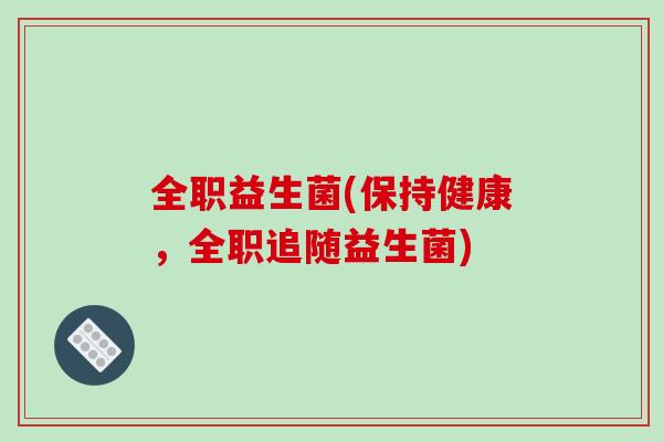 全职益生菌(保持健康,全职追随益生菌) 全职益生菌(保持健康,全职追随益生菌)
