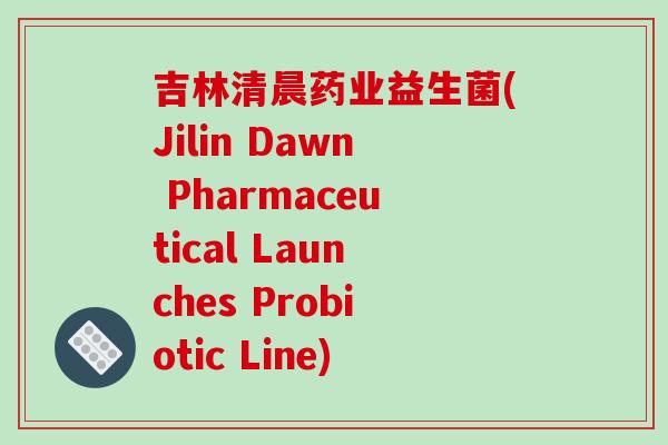 吉林清晨药业益生菌(Jilin Dawn Pharmaceutical Launches Probiotic Line)