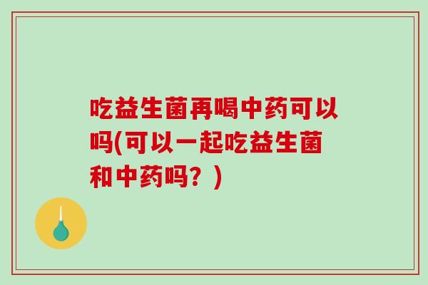 吃益生菌再喝中药可以吗(可以一起吃益生菌和中药吗？)