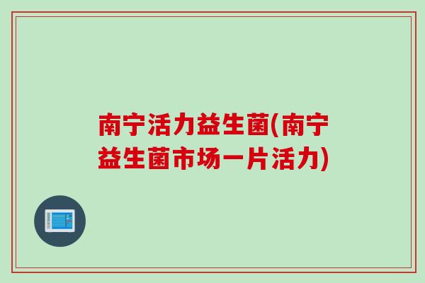 南宁活力益生菌(南宁益生菌市场一片活力) 南宁活力益生菌(南宁益生菌市场一片活力)