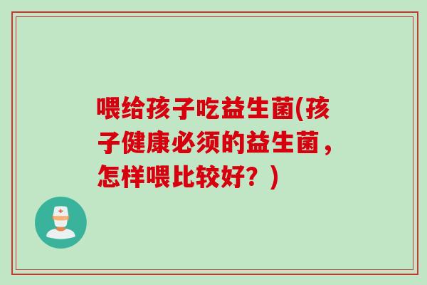 喂给孩子吃益生菌(孩子健康必须的益生菌,怎样喂比较好?) 喂给孩子吃益生菌(孩子健康必须的益生菌,怎样喂比较好?)