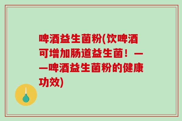 啤酒益生菌粉(饮啤酒可增加肠道益生菌！——啤酒益生菌粉的健康功效)