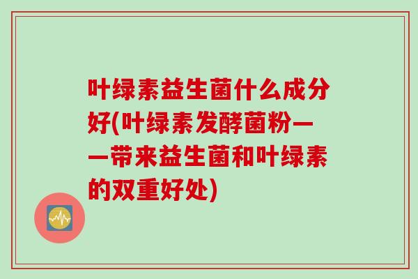 叶绿素益生菌什么成分好(叶绿素发酵菌粉——带来益生菌和叶绿素的双重好处)