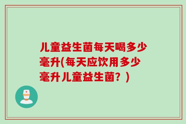 儿童益生菌每天喝多少毫升(每天应饮用多少毫升儿童益生菌?) 儿童益生菌每天喝多少毫升(每天应饮用多少毫升儿童益生菌?)