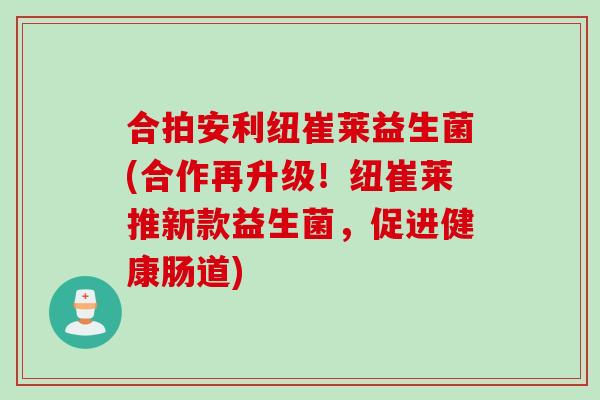 合拍安利纽崔莱益生菌(合作再升级！纽崔莱推新款益生菌，促进健康肠道)