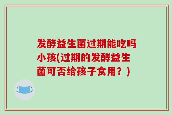 发酵益生菌过期能吃吗小孩(过期的发酵益生菌可否给孩子食用？)
