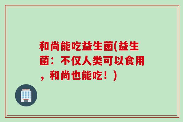 和尚能吃益生菌(益生菌：不仅人类可以食用，和尚也能吃！)