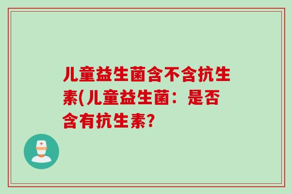 儿童益生菌含不含抗生素(儿童益生菌:是否含有抗生素? 儿童益生菌含不含抗生素(儿童益生菌:是否含有抗生素?