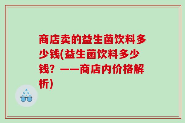 商店卖的益生菌饮料多少钱(益生菌饮料多少钱?——商店内价格解析) 商店卖的益生菌饮料多少钱(益生菌饮料多少钱?——商店内价格解析)