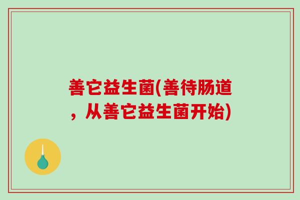善它益生菌(善待肠道,从善它益生菌开始) 善它益生菌(善待肠道,从善它益生菌开始)