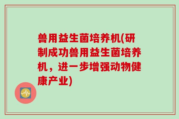 兽用益生菌培养机(研制成功兽用益生菌培养机，进一步增强动物健康产业)