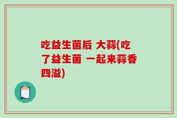 吃益生菌后 大蒜(吃了益生菌 一起来蒜香四溢) 吃益生菌后 大蒜(吃了益生菌 一起来蒜香四溢)