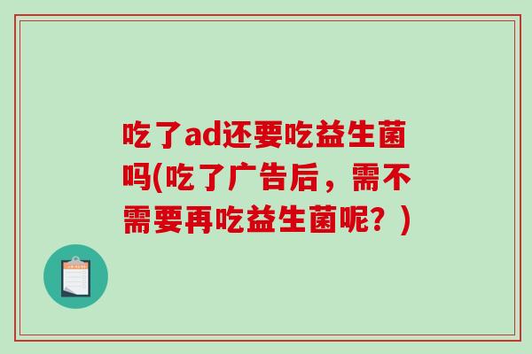 吃了ad还要吃益生菌吗(吃了广告后,需不需要再吃益生菌呢?) 吃了ad还要吃益生菌吗(吃了广告后,需不需要再吃益生菌呢?)