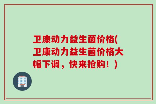 卫康动力益生菌价格(卫康动力益生菌价格大幅下调，快来抢购！)