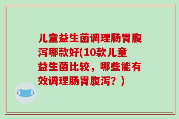 儿童益生菌调理肠胃腹泻哪款好(10款儿童益生菌比较，哪些能有效调理肠胃腹泻？)