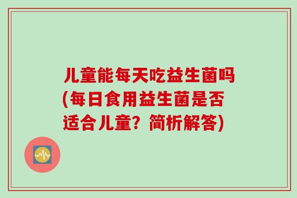 儿童能每天吃益生菌吗(每日食用益生菌是否适合儿童？简析解答)