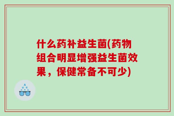 什么药补益生菌(组合明显增强益生菌效果，保健常备不可少)