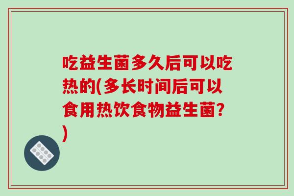 吃益生菌多久后可以吃热的(多长时间后可以食用热饮食物益生菌？)