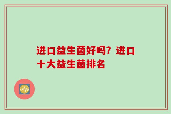 进口益生菌好吗?进口十大益生菌排名 进口益生菌好吗?进口十大益生菌排名