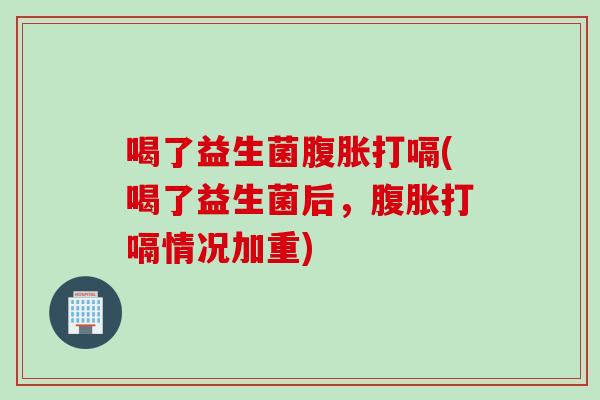 喝了益生菌腹胀打嗝(喝了益生菌后，腹胀打嗝情况加重)
