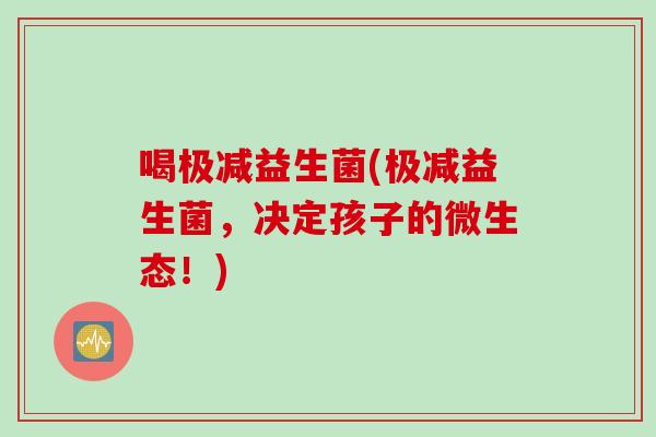 喝极减益生菌(极减益生菌，决定孩子的微生态！)