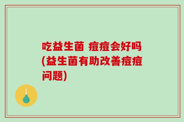 吃益生菌 痘痘会好吗(益生菌有助改善痘痘问题)