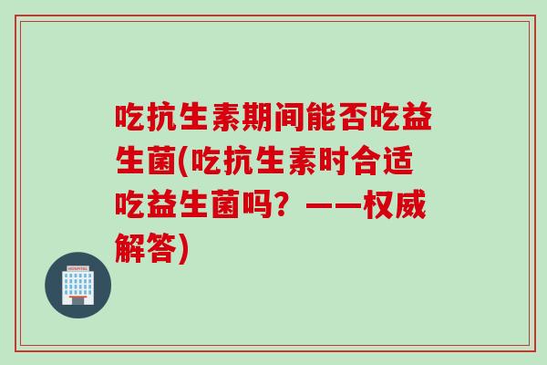 吃抗生素期间能否吃益生菌(吃抗生素时合适吃益生菌吗？——权威解答)