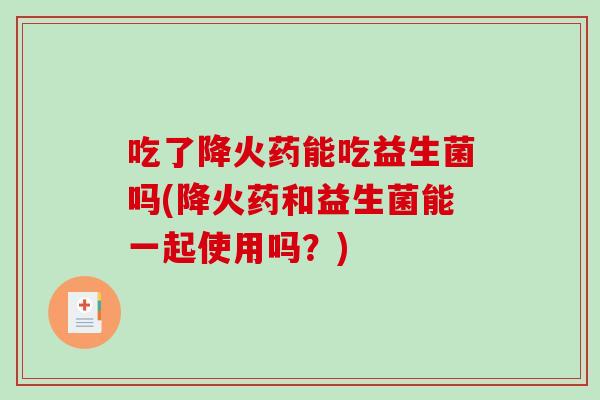 吃了降火药能吃益生菌吗(降火药和益生菌能一起使用吗？)